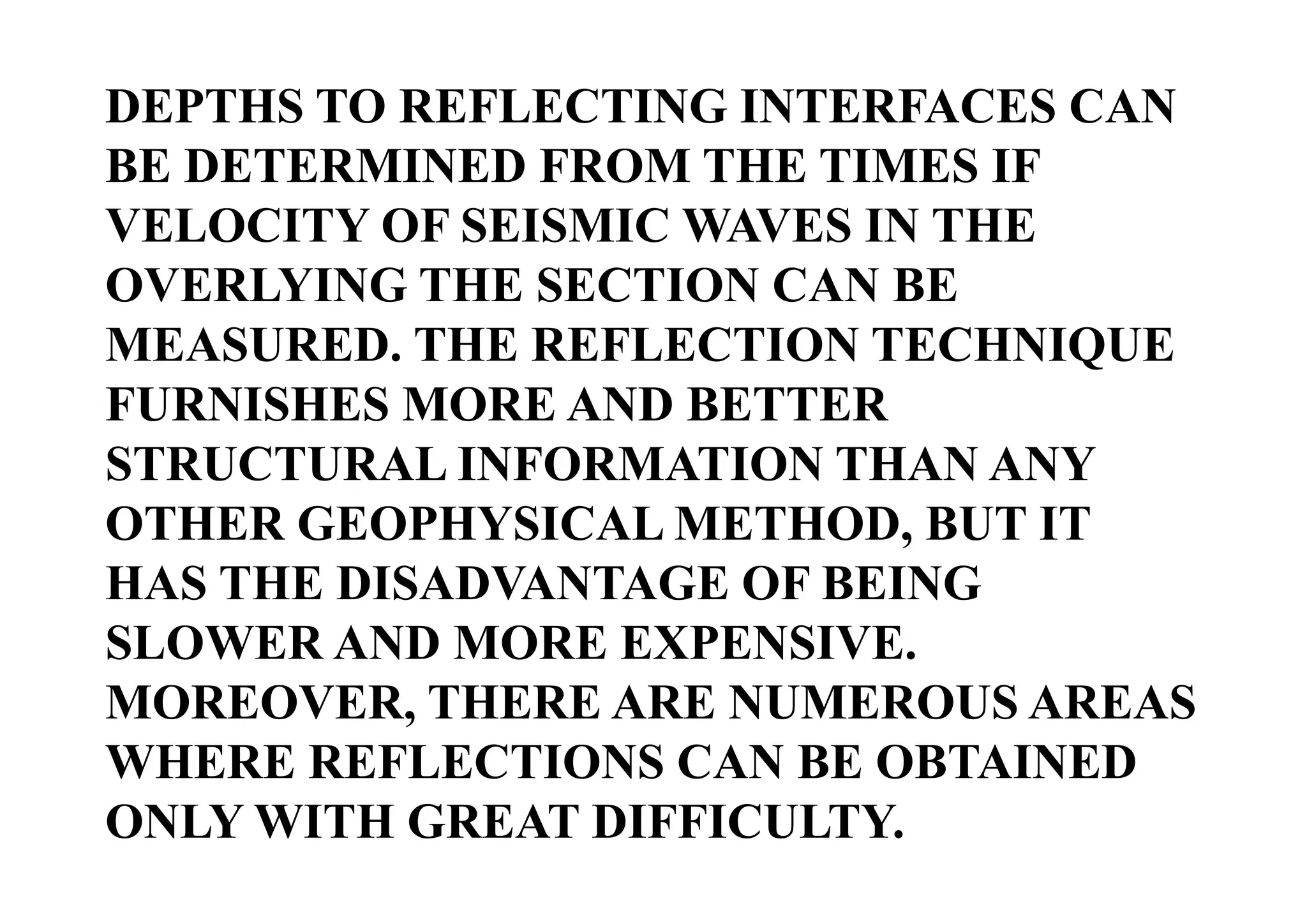 DEPTHS TO REFLECTING INTERFACES CAN
BE DETERMINED FROM THE TIMES IF
VELOCITY OF SEISMIC WAVES IN THE
OVERLYING THE SECTION CAN BE
MEASURED. THE REFLECTION TECHNIQUE
FURNISHES MORE AND BETTER
STRUCTURAL INFORMATION THAN ANY
OTHER GEOPHYSICAL METHOD, BUT IT
HAS THE DISADVANTAGE OF BEING
SLOWER AND MORE EXPENSIVE.
MOREOVER, THERE ARE NUMEROUS AREAS
WHERE REFLECTIONS CAN BE OBTAINED
ONLY WITH GREAT DIFFICULTY.

 