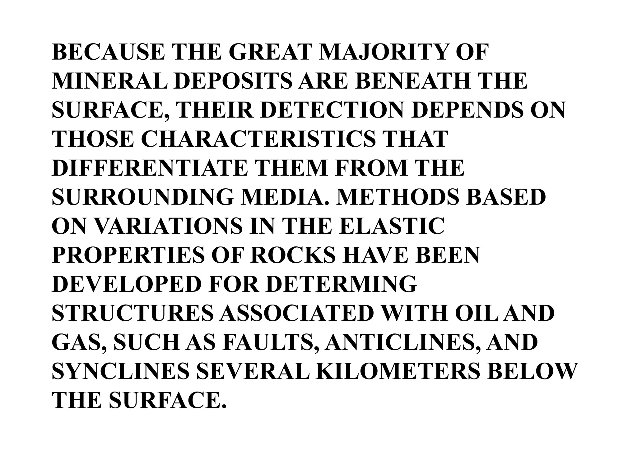 BECAUSE THE GREAT MAJORITY OF
MINERAL DEPOSITS ARE BENEATH THE
SURFACE, THEIR DETECTION DEPENDS ON
THOSE CHARACTERISTICS THAT
DIFFERENTIATE THEM FROM THE
SURROUNDING MEDIA. METHODS BASED
ON VARIATIONS IN THE ELASTIC
PROPERTIES OF ROCKS HAVE BEEN
DEVELOPED FOR DETERMING
STRUCTURES ASSOCIATED WITH OIL AND
GAS, SUCH AS FAULTS, ANTICLINES, AND
SYNCLINES SEVERAL KILOMETERS BELOW
THE SURFACE.

 