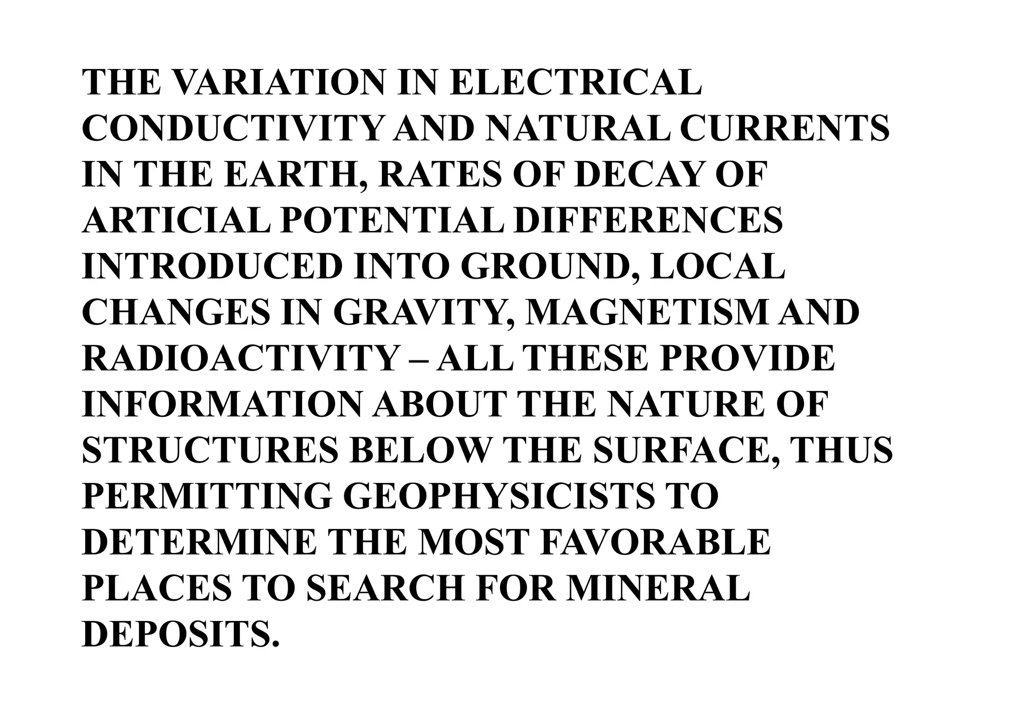 THE VARIATION IN ELECTRICAL
CONDUCTIVITY AND NATURAL CURRENTS
IN THE EARTH, RATES OF DECAY OF
ARTICIAL POTENTIAL DIFFERENCES
INTRODUCED INTO GROUND, LOCAL
CHANGES IN GRAVITY, MAGNETISM AND
RADIOACTIVITY – ALL THESE PROVIDE
INFORMATION ABOUT THE NATURE OF
STRUCTURES BELOW THE SURFACE, THUS
PERMITTING GEOPHYSICISTS TO
DETERMINE THE MOST FAVORABLE
PLACES TO SEARCH FOR MINERAL
DEPOSITS.

 