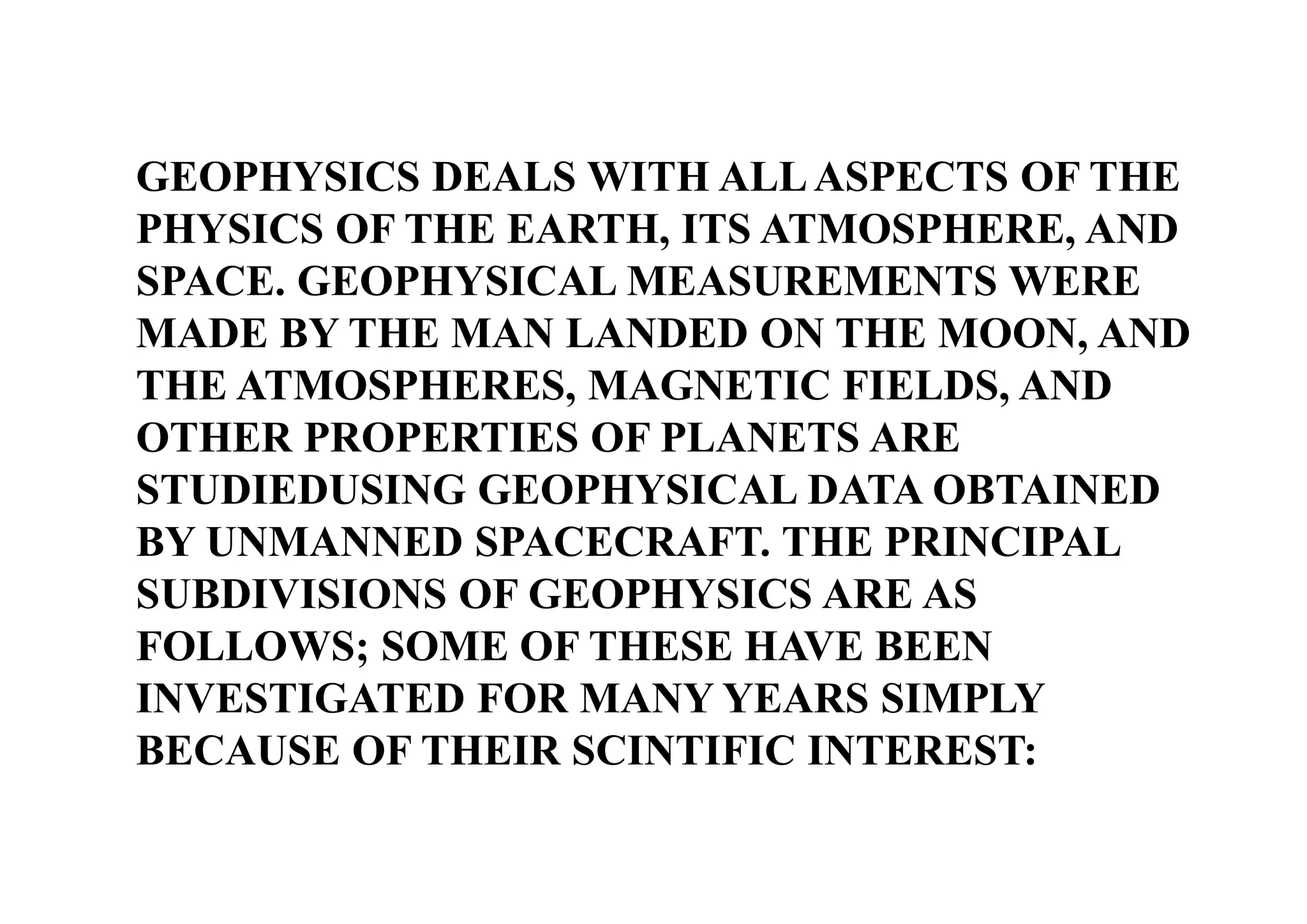 GEOPHYSICS DEALS WITH ALL ASPECTS OF THE
PHYSICS OF THE EARTH, ITS ATMOSPHERE, AND
SPACE. GEOPHYSICAL MEASUREMENTS WERE
MADE BY THE MAN LANDED ON THE MOON, AND
THE ATMOSPHERES, MAGNETIC FIELDS, AND
OTHER PROPERTIES OF PLANETS ARE
STUDIEDUSING GEOPHYSICAL DATA OBTAINED
BY UNMANNED SPACECRAFT. THE PRINCIPAL
SUBDIVISIONS OF GEOPHYSICS ARE AS
FOLLOWS; SOME OF THESE HAVE BEEN
INVESTIGATED FOR MANY YEARS SIMPLY
BECAUSE OF THEIR SCINTIFIC INTEREST:

 