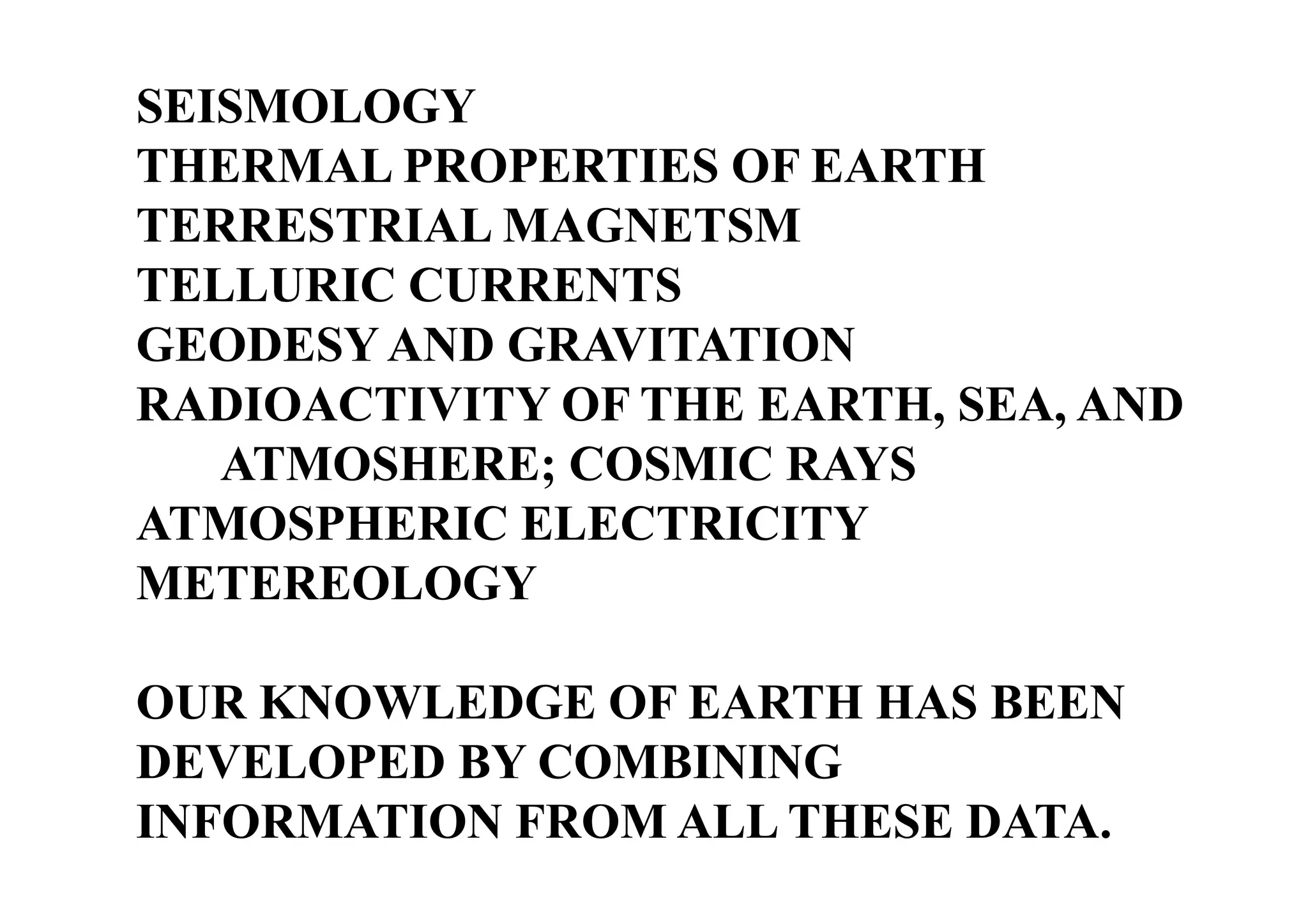 SEISMOLOGY
THERMAL PROPERTIES OF EARTH
TERRESTRIAL MAGNETSM
TELLURIC CURRENTS
GEODESY AND GRAVITATION
RADIOACTIVITY OF THE EARTH, SEA, AND
ATMOSHERE; COSMIC RAYS
ATMOSPHERIC ELECTRICITY
METEREOLOGY
OUR KNOWLEDGE OF EARTH HAS BEEN
DEVELOPED BY COMBINING
INFORMATION FROM ALL THESE DATA.

 