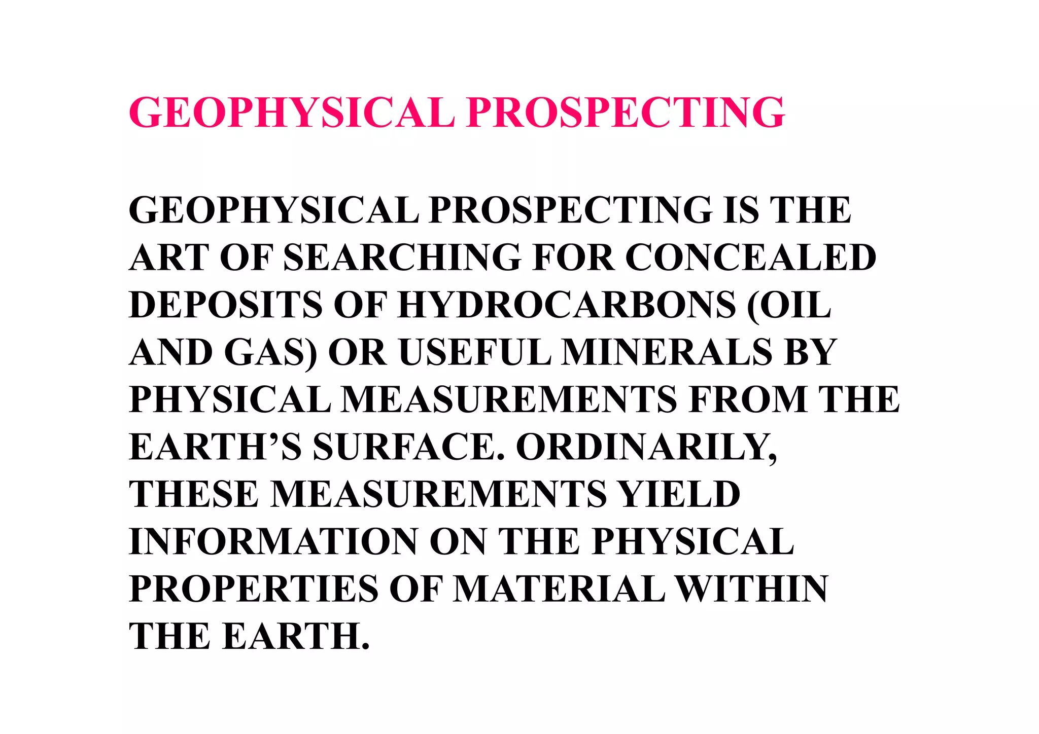 GEOPHYSICAL PROSPECTING
GEOPHYSICAL PROSPECTING IS THE
ART OF SEARCHING FOR CONCEALED
DEPOSITS OF HYDROCARBONS (OIL
AND GAS) OR USEFUL MINERALS BY
PHYSICAL MEASUREMENTS FROM THE
EARTH’S SURFACE. ORDINARILY,
THESE MEASUREMENTS YIELD
INFORMATION ON THE PHYSICAL
PROPERTIES OF MATERIAL WITHIN
THE EARTH.

 