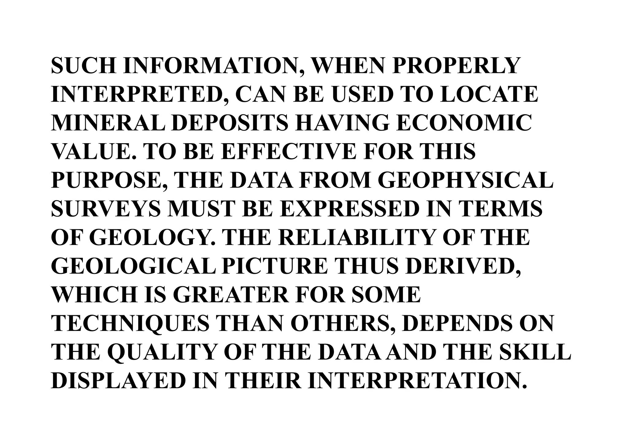 SUCH INFORMATION, WHEN PROPERLY
INTERPRETED, CAN BE USED TO LOCATE
MINERAL DEPOSITS HAVING ECONOMIC
VALUE. TO BE EFFECTIVE FOR THIS
PURPOSE, THE DATA FROM GEOPHYSICAL
SURVEYS MUST BE EXPRESSED IN TERMS
OF GEOLOGY. THE RELIABILITY OF THE
GEOLOGICAL PICTURE THUS DERIVED,
WHICH IS GREATER FOR SOME
TECHNIQUES THAN OTHERS, DEPENDS ON
THE QUALITY OF THE DATA AND THE SKILL
DISPLAYED IN THEIR INTERPRETATION.

 