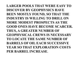LARGER POOLS THAT WERE EASY TO
DISCOVER BY GEOPHYSICS HAVE
BEEN MOSTLY FOUND, SO THAT THE
INDUSTRY IS WILLING TO DRILL ON
MORE MODEST PROSPECTS AS THE
GOOD ONES HAVE BECOME SCARCER.
THUS, A GREATER NUMBER OF
GEOPHYSICAL CREWS IS NECESSARY
TO LOCATE THE SAME NUMBER OF
BARRELS OF OIL EACH SUCCESSIVE
YEAR SO THAT EXPLORATION COSTS
PER BARREL INCREASE.

 