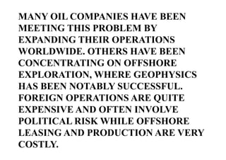 MANY OIL COMPANIES HAVE BEEN
MEETING THIS PROBLEM BY
EXPANDING THEIR OPERATIONS
WORLDWIDE. OTHERS HAVE BEEN
CONCENTRATING ON OFFSHORE
EXPLORATION, WHERE GEOPHYSICS
HAS BEEN NOTABLY SUCCESSFUL.
FOREIGN OPERATIONS ARE QUITE
EXPENSIVE AND OFTEN INVOLVE
POLITICAL RISK WHILE OFFSHORE
LEASING AND PRODUCTION ARE VERY
COSTLY.

 
