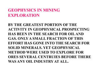 GEOPHYSICS IN MINING
EXPLORATION
BY THE GREATEST PORTION OF THE
ACTIVITY IN GEOPHYSICAL PROSPECTING
HAS BEEN IN THE SEARCH FOR OIL AND
GAS. ONLY A SMALL FRACTION OF THIS
EFFORT HAS GONE INTO THE SEARCH FOR
SOLID MINERALS. YET GEOPHYSICAL
METHOD WERE USED TO EXPLORE FOR
ORES SEVERAL CENTRUIES BEFORE THERE
WAS ANY OIL INDUSTRY AT ALL.

 