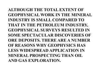 ALTHOUGH THE TOTAL EXTENT OF
GEOPHYSICAL WORK IN THE MINERAL
INDUSTRY IS SMALL COMPARED TO
THAT IN THE PETROLEUM INDUSTRY,
GEOPHYSICAL SURVEYS RESULTED IN
SOME SPECTACULAR DISCOVERIES OF
ORE DEPOSITS. THERE ARE A NUMBER
OF REASONS WHY GEOPHYSICS HAS
LESS WIDESPREAD APPLICATION IN
MINERAL PROSPECTING THAN OIL
AND GAS EXPLORATION.

 