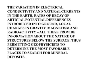 THE VARIATION IN ELECTRICAL
CONDUCTIVITY AND NATURAL CURRENTS
IN THE EARTH, RATES OF DECAY OF
ARTICIAL POTENTIAL DIFFERENCES
INTRODUCED INTO GROUND, LOCAL
CHANGES IN GRAVITY, MAGNETISM AND
RADIOACTIVITY – ALL THESE PROVIDE
INFORMATION ABOUT THE NATURE OF
STRUCTURES BELOW THE SURFACE, THUS
PERMITTING GEOPHYSICISTS TO
DETERMINE THE MOST FAVORABLE
PLACES TO SEARCH FOR MINERAL
DEPOSITS.

 