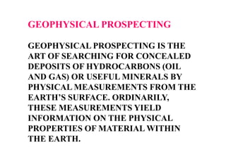 GEOPHYSICAL PROSPECTING
GEOPHYSICAL PROSPECTING IS THE
ART OF SEARCHING FOR CONCEALED
DEPOSITS OF HYDROCARBONS (OIL
AND GAS) OR USEFUL MINERALS BY
PHYSICAL MEASUREMENTS FROM THE
EARTH’S SURFACE. ORDINARILY,
THESE MEASUREMENTS YIELD
INFORMATION ON THE PHYSICAL
PROPERTIES OF MATERIAL WITHIN
THE EARTH.

 