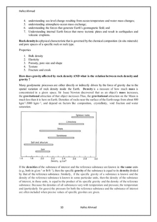 HafezAhmad
10 Hafez Ahmad
4. understanding sea level change resulting from ocean temperature and water mass changes;
5. understanding atmosphere-ocean mass exchange;
6. understanding the forces that generate Earth’s geomagnetic field; and
7. Understanding internal Earth forces that move tectonic plates and result in earthquakes and
volcanic eruptions.
Rock densityis a physicalcharacteristic that is governed by the chemical composition (in situ minerals)
and pore spaces of a specific rock or rock type.
Properties
1. Bulk density
2. Elasticity
3. Porosity, pore size and shape
4. Texture
5. Fracture and creak
How does gravity affected by rock density AND what is the relation between rock density and
gravity ?
Many geodynamic processes are either directly or indirectly driven by the force of gravity due to the
spatial variation of rock density inside the Earth. Density is a measure of how much mass is
concentrated in a given space. Sir Isaac Newton discovered that as an object's mass increases,
the gravitational attraction of that object increases Thus, the gravitational attraction on the Moon is
much less than it is here on Earth. Densities of rocks near the surface of the Earth range from about 800
kgm-3
-3000 kgm−3
, and depend on factors like composition, crystallinity, void fraction and water
saturation.
If the densities of the substance of interest and the reference substance are known in the same units
(e.g.,both in g/cm 3
or lb/ft 3
), then the specific gravity of the substance is equal to its density divided
by that of the reference substance. Similarly, if the specific gravity of a substance is known and the
density of the reference substance is known in some particular units, then the density of the substance
of interest, in those units, is equal to the product of its specific gravity and the density of the reference
substance. Because the densities of all substances vary with temperature and pressure,the temperature
and (particularly for gases) the pressure for both the reference substance and the substance of interest
are often included when precise values of specific gravities are given.
 
