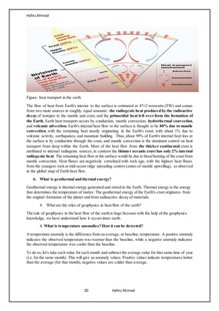 HafezAhmad
20 Hafez Ahmad
Figure: heat transport in the earth
The flow of heat from Earth's interior to the surface is estimated at 47±2 terawatts (TW) and comes
from two main sources in roughly equal amounts: the radiogenic heat produced by the radioactive
decay of isotopes in the mantle and crust, and the primordial heat left over from the formation of
the Earth. Earth heat transport occurs by conduction, mantle convection, hydrothermal convection,
and volcanic advection. Earth's internal heat flow to the surface is thought to be 80% due to mantle
convection, with the remaining heat mostly originating in the Earth's crust, with about 1% due to
volcanic activity, earthquakes, and mountain building. Thus, about 99% of Earth's internal heat loss at
the surface is by conduction through the crust, and mantle convection is the dominant control on heat
transport from deep within the Earth. Most of the heat flow from the thicker continental crust is
attributed to internal radiogenic sources, in contrast the thinner oceanic crust has only 2% internal
radiogenic heat. The remaining heat flow at the surface would be due to basalheating of the crust from
mantle convection. Heat fluxes are negatively correlated with rock age, with the highest heat fluxes
from the youngest rock at mid-ocean ridge spreading centers (zones of mantle upwelling), as observed
in the global map of Earth heat flow.
6. What is geothermal and thermal energy?
Geothermal energy is thermal energy generated and stored in the Earth. Thermal energy is the energy
that determines the temperature of matter. The geothermal energy of the Earth's crust originates from
the original formation of the planet and from radioactive decay of materials.
4. What are the roles of geophysics in heat flow of the earth?
The role of geophysics in the heat flow of the earth is huge because with the help of the geophysics
knowledge, we have understood how it occurs inner earth.
4. What is temperature anomalies? Howit can be detected?
A temperature anomaly is the difference from an average, or baseline, temperature. A positive anomaly
indicates the observed temperature was warmer than the baseline, while a negative anomaly indicates
the observed temperature was cooler than the baseline.
To do so, let's take each value for each month and subtract the average value for that same time of year
(i.e. for the same month). This will give us anomaly values. Positive values indicate temperatures hotter
than the average (for that month), negative values are colder than average.
 