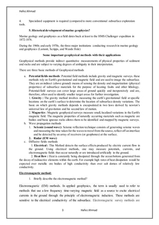 HafezAhmad
3 Hafez Ahmad
4. Specialized equipment is required (compared to more conventional subsurface exploration
tools.
5. Historical development ofmarine geophysics?
Marine geology and geophysics as a field dates back at least to the HMS Challenger expedition in
1872-1876.
During the 1960s and early 1970s, the three major institutions conducting research in marine geology
and geophysics (Lamont, Scripps, and Woods Hole)
Some important geophysical methods with their applications
Geophysical methods provide indirect quantitative measurements of physical properties of sediment
and rocks and are subject to varying degrees of ambiguity in their interpretation.
There are three basic methods of Geophysical methods
a. Potential fields methods: Potential field methods include gravity and magnetic surveys. these
methods rely on Earth's gravitational and magnetic field and are used to image the subsurface.
They are an indirect (above ground) means of sensing the density and magnetization (physical
properties) of subsurface materials for the purpose of locating faults and other lithology.
Potential-field surveys can cover large areas of ground quickly and inexpensively and are,
therefore, often used to identify smaller target areas for further investigation.
1. Gravity : The gravity method involves measuring the earth’s gravitational field at specific
locations on the earth’s surface to determine the location of subsurface density variations. The
basic on which gravity methods depends is encapsulated in two laws derived by newton’s
universal law of gravitation and his second law of motion.
2. Magnetics : Magnetic geophysical surveys measure small, localized variations in the Earth's
magnetic field. The magnetic properties of naturally occurring materials such as magnetic ore
bodies and basic igneous rocks allows them to be identified and mapped by magnetic surveys.
b. Wave propagation methods
1. Seismic (sound wave): Seismic reflection technique consists of generating seismic waves
and measuring the time taken for the wavesto travelfrom the source,reflect off an interface
and be detected by an array of receivers (or geophones) at the surface.
2. Radar (EM wave)
c. Diffusive fields methods
1. Electrical : This Method detects the surface effects produced by electric current flow in
the ground. Using electrical methods, one may measure potentials, currents, and
electromagnetic fields that occur naturally or are introduced artificially in the ground.
2. Heat flow : Heat is constantly being dissipated through the ocean bottom generated from
the decay of radioactive elements within the earth. For example high rates of heat dissipation would be
expected over metallic ore bodies of high conductivity than over salt domes of relatively low
conductivity.
Electromagnetic method:
1. Briefly describe the electromagnetic method?
Electromagnetic (EM) methods. In applied geophysics, the term is usually used to refer to
methods that use a low frequency time-varying magnetic field as a source to excite electrical
currents in the ground through the principle of electromagnetic induction. These methods are
sensitive to the electrical conductivity of the subsurface. Electromagnetic survey methods are
 