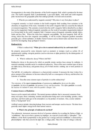 HafezAhmad
5 Hafez Ahmad
Geomagnetism is the study of the dynamics of the Earth'smagnetic field, which is produced in the inner
core. The Earth's magnetic field is predominantly a geo-axial dipole, with north and south magnetic
poles located near the geographic poles that undergo periodic reversals and excursions.
5. What do you understand by magnetic anomaly? Why does it vary from place to place?
A magnetic anomaly is a local variation in the Earth's magnetic field resulting from variations in the
chemistry or magnetism of the rocks. Anomalies in the earth’s magnetic field are caused by the induced
or remanent magnetism. This anomaly created when the earth’s magnetic field is disturbed by an object
that can be magnetized. Induced magnetic anomalies are the result of secondary magnetization induced
in a ferrous body by the earth’s magnetic field. Common causes of magnetic anomalies include dykes,
faults and lava flow. Where the rocks have magnetic susceptibility, the local magnetic field will be
strong, where they have low magnetic susceptibility, it will be weaker. Magnetic gradient anomalies
generally give a better definition of shallow buried features such as buried tanks and drum but are less
useful for investigating large geological features.
Radioactivity:
1.What is radioactivity? What gives rise to natural radioactivity in earth materials?
the property possessed by some elements (such as uranium) or isotopes (such as carbon 14) of
spontaneously emitting energetic particles (such as electrons or alpha particles) by the disintegration of
their atomic nuclei.
4. What is radioactive decay? What is half life?
Radioactive decay is the process by which an unstable atomic nucleus loses energy by radiation. A
material containing unstable nuclei is considered radioactive. Three of the most common types of decay
are alpha decay, beta decay, and gamma decay,all of which involve emitting one or more particles or
photons.
The half-life of a radioactive substance is a characteristic constant. It measures the time it takes for a
given amount of the substance to become reduced by half as a consequence of decay,and therefore,the
emission of radiation.
5. Describe some common types of particles in earths radioactivity?
The emissions of the most common forms of spontaneous radioactive decay are the alpha
(α) particle, the beta (β) particle, the gamma (γ) ray, and the neutrino. The alpha particle is actually
the nucleus of a helium-4 atom, with two positive charges 4
2He.
Common Sources ofRadiation
Sources can be natural and artificial. The natural gamma radiation that is measured, emanates from
many rock types, those containing uranium and potassium being most active including granites, shales
and clays, and from radon gas in the atmosphere as a by-product of uranium. Also, cosmic radiation
forms a ‘background’ level.
Artificial sources include detecting leakage from reactors and isotopes used as tracers. The latter have
generally much higher energy levels than natural sources.
4. What is the principle ofradiometric method?
The radiometric instrument measures the level of gamma radiation by recording the flashes of light, or
‘scintillations’ that occur when a gamma ray impinges on a special crystalcalled, a “phosphor”. The
brilliance of the flash is proportional to the gamma ray’s energy and each scintillation is detected by a
photomultiplier tube that converts the light into a voltage pulse. Since the value of voltage is directly
 