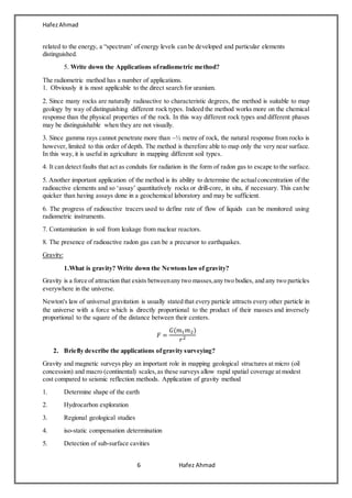 HafezAhmad
6 Hafez Ahmad
related to the energy, a “spectrum’ of energy levels can be developed and particular elements
distinguished.
5. Write down the Applications ofradiometric method?
The radiometric method has a number of applications.
1. Obviously it is most applicable to the direct search for uranium.
2. Since many rocks are naturally radioactive to characteristic degrees, the method is suitable to map
geology by way of distinguishing different rock types. Indeed the method works more on the chemical
response than the physical properties of the rock. In this way different rock types and different phases
may be distinguishable when they are not visually.
3. Since gamma rays cannot penetrate more than ~½ metre of rock, the natural response from rocks is
however, limited to this order of depth. The method is therefore able to map only the very near surface.
In this way, it is useful in agriculture in mapping different soil types.
4. It can detect faults that act as conduits for radiation in the form of radon gas to escape to the surface.
5. Another important application of the method is its ability to determine the actualconcentration of the
radioactive elements and so ‘assay’ quantitatively rocks or drill-core, in situ, if necessary. This can be
quicker than having assays done in a geochemical laboratory and may be sufficient.
6. The progress of radioactive tracers used to define rate of flow of liquids can be monitored using
radiometric instruments.
7. Contamination in soil from leakage from nuclear reactors.
8. The presence of radioactive radon gas can be a precursor to earthquakes.
Gravity:
1.What is gravity? Write down the Newtons lawof gravity?
Gravity is a force of attraction that exists betweenany two masses,any two bodies, and any two particles
everywhere in the universe.
Newton's law of universal gravitation is usually stated that every particle attracts every other particle in
the universe with a force which is directly proportional to the product of their masses and inversely
proportional to the square of the distance between their centers.
𝐹 =
𝐺(𝑚1 𝑚2)
𝑟2
2. Briefly describe the applications ofgravity surveying?
Gravity and magnetic surveys play an important role in mapping geological structures at micro (oil
concession) and macro (continental) scales,as these surveys allow rapid spatial coverage at modest
cost compared to seismic reflection methods. Application of gravity method
1. Determine shape of the earth
2. Hydrocarbon exploration
3. Regional geological studies
4. iso-static compensation determination
5. Detection of sub-surface cavities
 