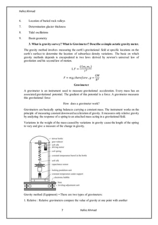 HafezAhmad
7 Hafez Ahmad
6. Location of buried rock valleys
7. Determination glacier thickness
8. Tidal oscillations
9. Basin geometry
3. What is gravity survey? What is Gravimeter? Describe a simple astatic gravity meter.
The gravity method involves measuring the earth’s gravitational field at specific locations on the
earth’s surface to determine the location of subsurface density variations. The basic on which
gravity methods depends is encapsulated in two laws derived by newton’s universal law of
gravitation and his second law of motion.
1. 𝐹 =
𝐺( 𝑚1 𝑚2)
𝑟2
𝐹 = 𝑚𝑔, 𝑡ℎ𝑒𝑟𝑒𝑓𝑜𝑟𝑒 , 𝑔 =
𝐺𝑀
𝑅2
Gravimeter
A gravimeter is an instrument used to measure gravitational acceleration. Every mass has an
associated gravitational potential. The gradient of this potential is a force. A gravimeter measures
this gravitational force
How does a gravimeter work?
Gravimeters are basically spring balances carrying a constant mass. The instrument works on the
principle of measuring constant downward acceleration of gravity. It measures only relative gravity
by analyzing the response of a spring to an attached mass acting in a gravitational field.
Variations in the weight of the mass caused by variations in gravity cause the length of the spring
to vary and give a measure of the change in gravity.
Gravity method (Equipment) • There are two types of gravimeters:
1. Relative : Relative gravimeters compare the value of gravity at one point with another
 