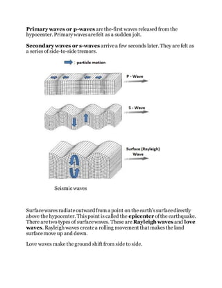 Primary waves or p-waves arethe-first waves released from the
hypocenter. Primarywavesarefelt as a sudden jolt.
Secondary waves or s-waves arrivea few seconds later. They are felt as
a series of side-to-sidetremors.
Seismic waves
Surfacewaresradiateoutwardfrom a point on the earth'ssurfacedirectly
above the hypocenter. Thispoint is called the epicenter ofthe earthquake.
There aretwo types of surfacewaves. These are Rayleigh waves and love
waves. Rayleigh waves createa rolling movement that makesthe land
surfacemove up and down.
Love waves make theground shift from side to side.
 