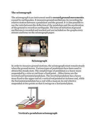 The seismograph
The seismograph isan instrument used to record ground movements
caused by earthquakes. It measuresground oscillations-byrecording the
relativemotionbetween a pendulum and the ground. It is also possible to
use the ratiobetweenthe deflectionof the pendulum and theacceleration
of theground to record an earthquake. Thetimeof Initiationofground
oscillationsis recorded and marked and areincluded on the graphsevery
minuteand hour on the seismograph paper.
Seismograph
In order to measureground motions, the seismograph must remainsteady
when the ground moves. Varioustypesof pendulumshave been used to
obtainthissteadystate. The simplest type of pendulum is a heavy mass
suspended by a wireor rod from a fixed point. , Other forms are the
inverted and horizontalpendulum. The inverted pendulum hasa heavy
mass fixed to the upper end of a verticalrod pointed at itslower end, while
the horizontalpendulum has a rod with a masson its end which is
suspended at two points so that it swingson a horizontalplane.
Vertical a pendulumseismograph
 