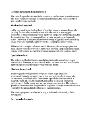 Recording the pendulummotion
The recording of the motionof the pendulum can be done, in variousways.
The most common ones are the mechanicalmethod, the opticalmethod
and the electronic method.
Mechanical method
In the mechanicalmethod, a sheet of smoked paper is wrapped around a
rotating drum and mounted tomove with the earth. A moving pen
connected to the pendulum presses lightly on the paper. As time passes, the
drum rotatesso that the recorded lines are not superimposed on each
other. Deflectionof the pendulum is commonlymagnified mechanicallyby
single or double multiplying levers so that thegraph is easier to see.
Thismethod is simpleand economical. However, the seismograph must
have a heavy mass to overcomethe frictionbetweenthe pen and the paper.
Consequently, some mechanicalseismographsweigh onetonne or more.
Optical method
The opticalmethod still uses a pendulum motionto record the ground
movements'. However, to overcome friction, mirrorsareused to reflect the
light onto photosensitivepaper wrapped on a drum.
Electronic method
Technologicaldevelopmentshave given riseto high-precision
seismometersand sensors of ground motion. In these electromagnetic
instruments, a coil is fixed to the massof a pendulum and moves in a
magnetic field. Theelectric current, generated inthe coil, operatesa
galvanometer In the .sameway a dynamo operatesa motor. Thevoltages
.produced by motionsof thependulum is passed through electronic circuits
to amplifythe ground motionfor moreexact readings.
The seismograph recordsboth themagnitudeand theintensityof the
earthquake.
Earthquake hazards
 