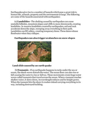 Earthquakesgiveriseto a number of hazardswhich pose a great riskto
humanlife, animals, propertyand the environment at large. The following
are some of the hazardsassociated with earthquakes:
(a) Landslides - The shaking caused by earthquakescancause
unstablehillsides, mountainslopes and cliffs to move downwards, creating
landslides. In massivelandslides created byearthquakes, soiland rock
acceleratedownthe slope, sweeping awayeverything in their path.
Landslides canfill valleys, creating temporarydams. Thesedamsrelease
floodwater when they collapse.
Earthquakescan also trigger avalanches on snow slopes
Land slide caused by an earth quake
(b)Tsunamis –If an earthquakehappensinrocks under the sea or
ocean, theshock waves disturb thewater. The ocean floor can also rise or
fall causing thewater to riseor fall too. These movements createhugewater
waves called tsunamisthat travelacrossthe ocean. When a tsunami reaches
shallow water, it slows down, itswavelength reduces and its height grows.
When the tsunami hitstheshore it crashes inland carrying everything inits
way, including destroyed building.
 