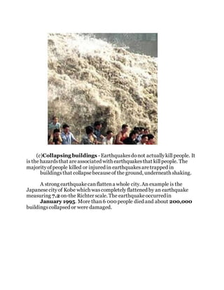 (c)Collapsing buildings - Earthquakesdonot actuallykill people. It
is the hazardsthat areassociated with earthquakesthat killpeople. The
majorityofpeople killed or injured in earthquakesaretrapped in
buildingsthat collapsebecauseof the ground, underneath shaking.
A strong earthquakecanflattena whole city. An example is the
Japanesecityof Kobe which wascompletely flattened by an earthquake
measuring 7.2 on-the Richter scale. The earthquakeoccurredin
January 1995. More than6 000 people died and about 200,000
buildingscollapsed or were damaged.
 