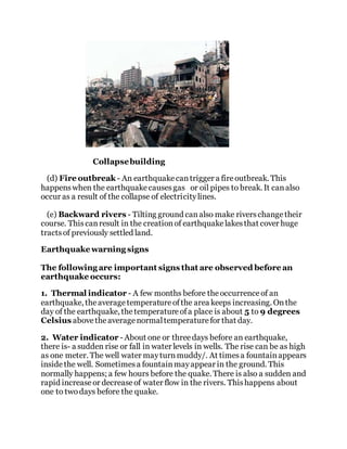 Collapsebuilding
(d) Fire outbreak - An earthquakecantrigger a fireoutbreak. This
happenswhen the earthquakecausesgas or oil pipes to break. It canalso
occur as a result of the collapse of electricitylines.
(e) Backward rivers - Tilting ground canalso make riverschangetheir
course. Thiscanresult in the creationof earthquakelakesthat cover huge
tractsof previously settled land.
Earthquake warning signs
The following are important signs that are observed before an
earthquake occurs:
1. Thermal indicator - A few months before theoccurrenceof an
earthquake, theaveragetemperatureofthe area keeps increasing. Onthe
day of the earthquake, thetemperatureofa place is about 5 to 9 degrees
Celsius abovetheaveragenormaltemperaturefor that day.
2. Water indicator - About one or threedays before an earthquake,
there is- a sudden rise or fall in water levels in wells. The rise can be as high
as one meter. The well water mayturnmuddy/. At timesa fountainappears
insidethe well. Sometimesa fountainmayappear in the ground. This
normally happens; a few hours before the quake. There is also a sudden and
rapid increaseor decreaseof water flow in the rivers. Thishappens about
one to twodays before the quake.
 