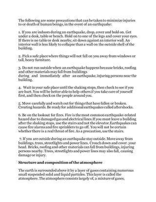 The following are some precautionsthat canbetakento minimizeinjuries
to or death of humanbeings, in the event of an earthquake:
1. If you are indoorsduring an earthquake, drop, cover and hold on. Get
under a desk, tableor bench. Hold on to one of thelegs and cover your eyes.
If thereis no tableor desk nearby, sit down against aninterior wall. An
interior wall is less likely to collapse thana wall on the outsideshell of the
building.
2. Picka safe placewhere thingswill not fall on you away from windows or
tall, heavy furniture.
3. Do not run outsidewhen an earthquakehappensbecausebricks, roofing
and other materialsmayfall from buildings
during and immediately after an earthquake, injuring personsnear the
building.
4. Wait inyour safe placeuntil the shaking stops, then check to see if you
are hurt. You will be better ableto help othersif you takecareof yourself
first, and then checkon the people around you.
5. Move carefullyand watch out for thingsthat havefallen or broken.
Creating hazards. Be readyfor additionalearthquakescalled aftershocks.
6. Be on the lookout for fires. Fire is themost commonearthquake-related
hazard due to damaged gasand electricallines.If you must leave a building
after the shaking stops, use the stairsand not the elevator.Earthquakescan
causefire alarmsand fire sprinklers to go off. You will not be certain
whether there is a real threat of fire. As a precaution, usethe stairs.
7. If you areoutsideduring an earthquakestayoutside. Moveaway from
buildings, trees, streetlightsand power lines. Crouch down and cover .your
head. Bricks, roofing and other materialscanfall from buildings, injuring
persons nearby. Trees, streetlightsand power lines may also fall, causing
damageor injury.
Structure and composition of the atmosphere
The earth is surrounded above it by a layer of gasescontaining numerous
small suspended solid and liquid particles. Thislayer is called the
atmosphere. Theatmosphereconsistslargely of, a mixtureof gases,
 