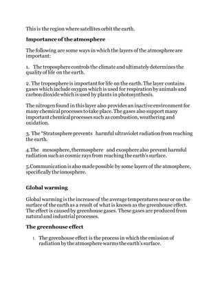 Thisis theregion wheresatellites orbit theearth.
Importance of the atmosphere
The following are some ways in which the layers of the atmosphereare
important:
1. The tropospherecontrolsthe climateand ultimatelydeterminesthe
qualityof life on the earth.
2. The troposphereis importantfor life on the earth. The layer contains
gases which includeoxygen which is used for respirationbyanimalsand
carbondioxidewhich isused by plants in photosynthesis.
The nitrogenfound in thislayer also providesan inactiveenvironment for
many chemicalprocessestotake place. The gases also support many
important chemicalprocessessuch ascombustion, weathering and
oxidation.
3. The “Stratosphereprevents harmful ultraviolet radiationfrom reaching
the earth.
4.The mesosphere, thermosphere and exospherealso prevent harmful
radiationsuch ascosmic raysfrom reaching theearth'ssurface.
5.Communicationisalso madepossible by some layers of the atmosphere,
specificallytheionosphere.
Global warming
Global warming istheincreaseof the averagetemperaturesnear or on the
surfaceof theearth as a result of what is known as the greenhouse effect.
The effect is caused by greenhousegases. These gases areproduced from
naturaland industrialprocesses.
The greenhouse effect
1. The greenhouseeffect is the process in which theemission of
radiationbytheatmospherewarmstheearth’ssurface.
 
