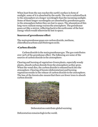 When heat from the sun reachesthe earth'ssurfacein form of
sunlight, some of it is absorbed by the earth. The rest is radiated back
to the atmosphereat a longer wavelength thanthe incoming sunlight.
Some of these longer wavelengths areabsorbed by greenhousegases
in the atmospherebeforethey are lost to space. The absorptionof this
long-wave radiant energywarmstheatmosphere. Thegreenhouse
gases act like a mirror, reflecting backtotheearth some of the heat
energy which would otherwisebe lost to space.
Sources of greenhouse effect
The maingreenhousegases are carbondioxide, methane,
chlorofluorocarbonsand Dinitrogenoxide.
•Carbon dioxide
Carbondioxideisthe maingreenhousegas. The gascontributes
over 50% of the greenhouse effect. The following are some of the
sources of carbondioxideinthe atmosphere:
Clearing and burning of vegetation-Greenplants, especiallywoody
plants, absorb carbondioxidefrom theatmosphereasthey grow.
When the wood dies, the carbondioxideisreleased backinto the
atmosphere. Clearing of forests (deforestation) and burning
vegetationresultsin the release of carbondioxidetothe atmosphere.
The loss of the forestsalso meansthat there arefewer trees to absorb
carbondioxide
Deforestationcontributeglobalwarming
Deforestationremainshigh inthe world.
 