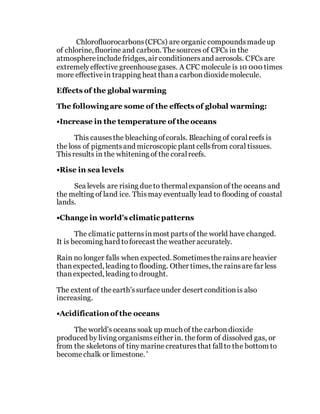 Chlorofluorocarbons(CFCs) are organic compoundsmadeup
of chlorine, fluorine and carbon. Thesources of CFCs in the
atmosphereincludefridges, air conditionersand aerosols. CFCs are
extremelyeffective greenhousegases. A CFC molecule is 10 000 times
more effectivein trapping heat thana carbondioxidemolecule.
Effects of the global warming
The following are some of the effects of global warming:
•Increase in the temperature of the oceans
This causesthe bleaching ofcorals. Bleaching of coralreefs is
the loss of pigmentsand microscopic plant cellsfrom coral tissues.
Thisresults in the whitening of the coralreefs.
•Rise in sea levels
Sea levels are rising due to thermalexpansionof the oceans and
the melting of land ice. Thismay eventually lead to flooding of coastal
lands.
•Change in world's climatic patterns
The climatic patternsinmost partsof the world have changed.
It is becoming hard toforecast the weather accurately.
Rain no longer falls when expected. Sometimestherainsareheavier
thanexpected, leading to flooding. Other times, the rainsare far less
thanexpected, leading to drought.
The extent of theearth'ssurfaceunder desert conditionis also
increasing.
•Acidification of the oceans
The world's oceans soak up much of the carbondioxide
produced by living organismseither in. theform of dissolved gas, or
from the skeletons of tinymarinecreaturesthat fallto the bottom to
becomechalk or limestone. '
 