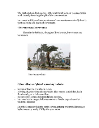 The carbondioxidedissolves in thewater and forms a weakcarbonic
acid, therebylowering the pH of the oceanwaters.
Increased acidityand temperaturesofocean waterseventually lead to
the bleaching and death of coral reefs.
•Extreme weather events
These includefloods, droughts,' heal waves, hurricanesand
tornadoes.
Hurricanewinds
Other effects of global warming include:
 higher or lower agriculturalyields,
 Melting of Arctic iceand snow caps. Thiscauseslandslides, flash
floods and glaciallakeoverflow,
 extinctionofsome animaland plant species,
 Increasein the rangeof diseasevectors, that is, organismsthat
transmit diseases
Scientistspredictthat theearth'saveragetemperaturewillincrease
by between1.4 and 5.8°C by the year 2100.
 