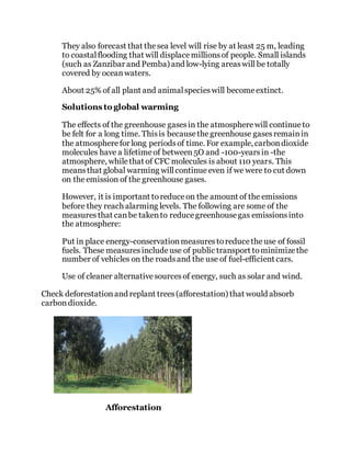 They also forecast that thesea level will rise by at least 25 m, leading
to coastalflooding that will displacemillionsof people. Small islands
(such as Zanzibar and Pemba) and low-lying areaswill be totally
covered by oceanwaters.
About 25% of all plant and animalspecieswill becomeextinct.
Solutions to global warming
The effects of the greenhouse gasesin the atmospherewill continue to
be felt for a long time. Thisis becausethegreenhouse gasesremainin
the atmospherefor long periodsof time. For example, carbondioxide
molecules have a lifetimeof between5O and -100-yearsin -the
atmosphere, whilethat of CFC molecules is about 110 years. This
meansthat global warming willcontinue even if we were to cut down
on theemission of the greenhouse gases.
However, it is important toreduceon the amount of the emissions
before they reach alarming levels. The following are some of the
measures that canbe takento reducegreenhousegas emissionsinto
the atmosphere:
Put in place energy-conservationmeasurestoreducetheuse of fossil
fuels. These measuresincludeuse of public transport tominimizethe
number of vehicles on the roadsand the use of fuel-efficient cars.
Use of cleaner alternativesourcesof energy, such as solar and wind.
Check deforestationand replant trees(afforestation) that would absorb
carbondioxide.
Afforestation
 