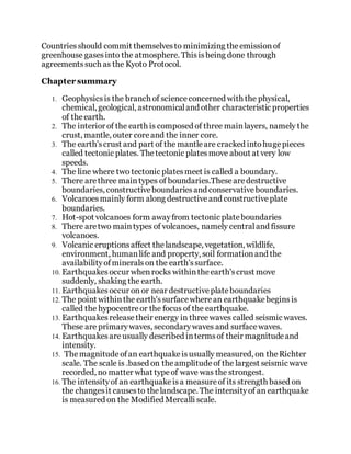 Countriesshould commit themselvesto minimizing theemissionof
greenhouse gasesinto the atmosphere. Thisisbeing done through
agreementssuch as the Kyoto Protocol.
Chapter summary
1. Geophysicsis the branch of scienceconcerned with the physical,
chemical, geological, astronomicaland other characteristic properties
of theearth.
2. The interior of the earth is composed of three mainlayers, namely the
crust, mantle, outer coreand the inner core.
3. The earth'scrust and part of the mantleare cracked intohugepieces
called tectonic plates. Thetectonic platesmove about at very low
speeds.
4. The line where two tectonic platesmeet is called a boundary.
5. There arethree maintypes of boundaries.Thesearedestructive
boundaries, constructiveboundariesand conservativeboundaries.
6. Volcanoesmainly form along destructiveand constructiveplate
boundaries.
7. Hot-spot volcanoes form awayfrom tectonic plateboundaries
8. There aretwo maintypes of volcanoes, namely centraland fissure
volcanoes.
9. Volcanic eruptionsaffect thelandscape, vegetation, wildlife,
environment, humanlife and property, soil formationand the
availabilityofmineralson the earth'ssurface.
10. Earthquakesoccur whenrocks withintheearth'scrust move
suddenly, shaking the earth.
11. Earthquakesoccur on or near destructiveplateboundaries
12. The point withinthe earth'ssurfacewherean earthquakebeginsis
called the hypocentreor the focus of the earthquake.
13. Earthquakesreleasetheir energy in threewaves called seismic waves.
These are primarywaves, secondarywaves and surfacewaves.
14. Earthquakesareusually described intermsof their magnitudeand
intensity.
15. Themagnitudeofan earthquakeisusually measured, on theRichter
scale. The scale is .based on theamplitudeof the largest seismic wave
recorded, no matter what typeof wave was the strongest.
16. The intensityof an earthquakeisa measureof its strength based on
the changesit causesto thelandscape. The intensityof an earthquake
is measured on the Modified Mercalli scale.
 