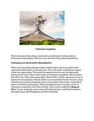 Volcanic eruption
Most volcanoes form along constructiveand destructiveboundaries
betweentectonic plates. However, few form far from plateboundaries.
Volcanoes at destructiveboundaries
When an oceanplate plungesunder another plate, theocean platerubs
against theplateabove it and gets hot. The rock melts resulting in magma
under the upper plate. This pool of magma forcesitsway through weak
pointsin the crust. This createsa line of volcanoes parallel to the boundary
but off to one sidein the upper plate. Most of the world’s volcanoes occur at
destructiveboundaries. Nearlyall the way around the Pacific Oceanisa line
of destructiveplateboundarieswhew ocean platesslide under continental
platesand other oceanplates. These boundariesharecreated a circleof
volcanoes around the rim of the Pacific. Thiscircleiscalled the Ring of
Fire. It runs along the west coastsof South America, and North America,
through Japan, thePhilippinesand New Zealand.
 