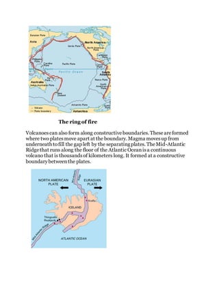The ring of fire
Volcanoescan also form along constructiveboundaries. Theseareformed
where two platesmove apart at the boundary. Magma movesup from
underneath tofill the gap left by the separatingplates. TheMid-Atlantic
Ridgethat runs along the floor of the Atlantic Oceanisa continuous
volcano that is thousandsof kilometers long. It formed at a constructive
boundarybetweenthe plates.
 
