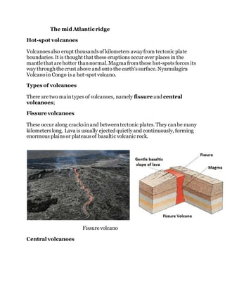 The mid Atlantic ridge
Hot-spot volcanoes
Volcanoesalso erupt thousandsof kilometers awayfrom tectonic plate
boundaries. It is thought that these eruptionsoccur over placesin the
mantlethat arehotter thannormal. Magma from these hot-spotsforces its
way through thecrust above and onto the earth'ssurface. Nyamulagira
Volcanoin Congo is a hot-spot volcano.
Types of volcanoes
There aretwo maintypes of volcanoes, namely fissure and central
volcanoes;
Fissure volcanoes
These occur along cracksinand betweentectonic plates. They canbe many
kilometerslong. Lava is usually ejected quietlyand continuously, forming
enormous plainsor plateausof basaltic volcanic rock.
Fissurevolcano
Central volcanoes
 