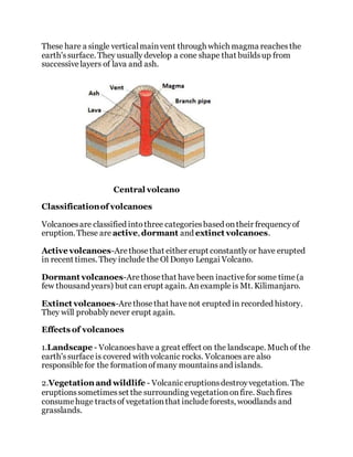 These hare a single verticalmainvent through which magma reachesthe
earth'ssurface. They usually develop a cone shape that buildsup from
successivelayers of lava and ash.
Central volcano
Classificationof volcanoes
Volcanoesare classified intothree categoriesbased ontheir frequencyof
eruption. These are active, dormant and extinct volcanoes.
Active volcanoes-Arethosethat either erupt constantlyor have erupted
in recent times. They include the Ol Donyo Lengai Volcano.
Dormant volcanoes-Arethosethat have been inactivefor some time(a
few thousand years) but can erupt again. Anexampleis Mt. Kilimanjaro.
Extinct volcanoes-Arethosethat havenot erupted in recorded history.
They will probablynever erupt again.
Effects of volcanoes
1.Landscape - Volcanoeshave a great effect on the landscape. Much of the
earth'ssurfaceis covered with volcanic rocks. Volcanoesare also
responsiblefor the formationofmany mountainsand islands.
2.Vegetation and wildlife - Volcanic eruptionsdestroyvegetation. The
eruptionssometimesset the surrounding vegetationonfire. Such fires
consumehuge tractsof vegetationthat includeforests, woodlands and
grasslands.
 