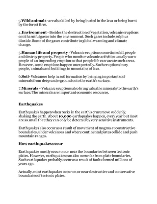 3.Wild animals-are also killed by being buried inthe lava or being burnt
by the forest fires.
4.Environment - Besides the destructionofvegetation, volcanic eruptions
emit harmfulgases intothe environment. Such gases includesulphur
dioxide. Someof thegases contributetoglobalwarming and climate
change.
5.Human life and property - Volcanic eruptionssometimeskillpeople
and destroyproperty. People who monitor volcanic activitiesusuallywarn
people of an impending eruptionsothat people life can vacatesuch areas.
However, some eruptionshappenunexpectedly. Such eruptionsbury
people, animalsand buildingsinmountainsof lava.
6.Soil- Volcanoes help in soil formationby bringing importantsoil
mineralsfrom deep underground ontothe earth'ssurface.
7.Minerals=Volcanic eruptionsalsobring valuablemineralsto the earth's
surface. The mineralsare importanteconomic resources.
Earthquakes
Earthquakeshappenwhenrocks in the earth'scrust move suddenly,
shaking the earth. About 10,000 earthquakeshappen, everyyear but most
are so small that they can only be detected byvery sensitiveinstruments.
Earthquakesalsooccur as a result of movement of magma at constructive
boundaries, under volcanoes and where continentalplatescollideand push
mountainranges.
How earthquakesoccur
Earthquakesmostlyoccur on or near the boundariesbetweentectonic
plates. However, earthquakescanalso occur far from plateboundaries.
Such earthquakesprobablyoccur asa result of faultsformed millions of
years ago.
Actually, most earthquakesoccur onor near destructiveand conservative
boundariesof tectonic plates.
 