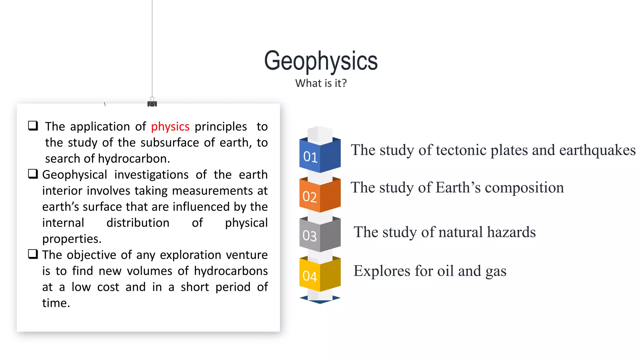 The study of tectonic plates and earthquakes
The study of Earth’s composition
Geophysics
What is it?
The study of natural hazards
Explores for oil and gas
 The application of physics principles to
the study of the subsurface of earth, to
search of hydrocarbon.
 Geophysical investigations of the earth
interior involves taking measurements at
earth’s surface that are influenced by the
internal distribution of physical
properties.
 The objective of any exploration venture
is to find new volumes of hydrocarbons
at a low cost and in a short period of
time.
 