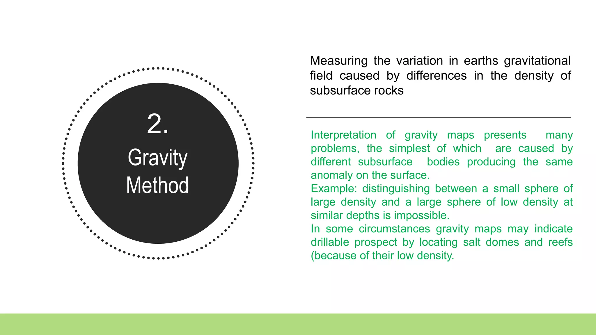 2.
Gravity
Method
Measuring the variation in earths gravitational
field caused by differences in the density of
subsurface rocks
Interpretation of gravity maps presents many
problems, the simplest of which are caused by
different subsurface bodies producing the same
anomaly on the surface.
Example: distinguishing between a small sphere of
large density and a large sphere of low density at
similar depths is impossible.
In some circumstances gravity maps may indicate
drillable prospect by locating salt domes and reefs
(because of their low density.
 