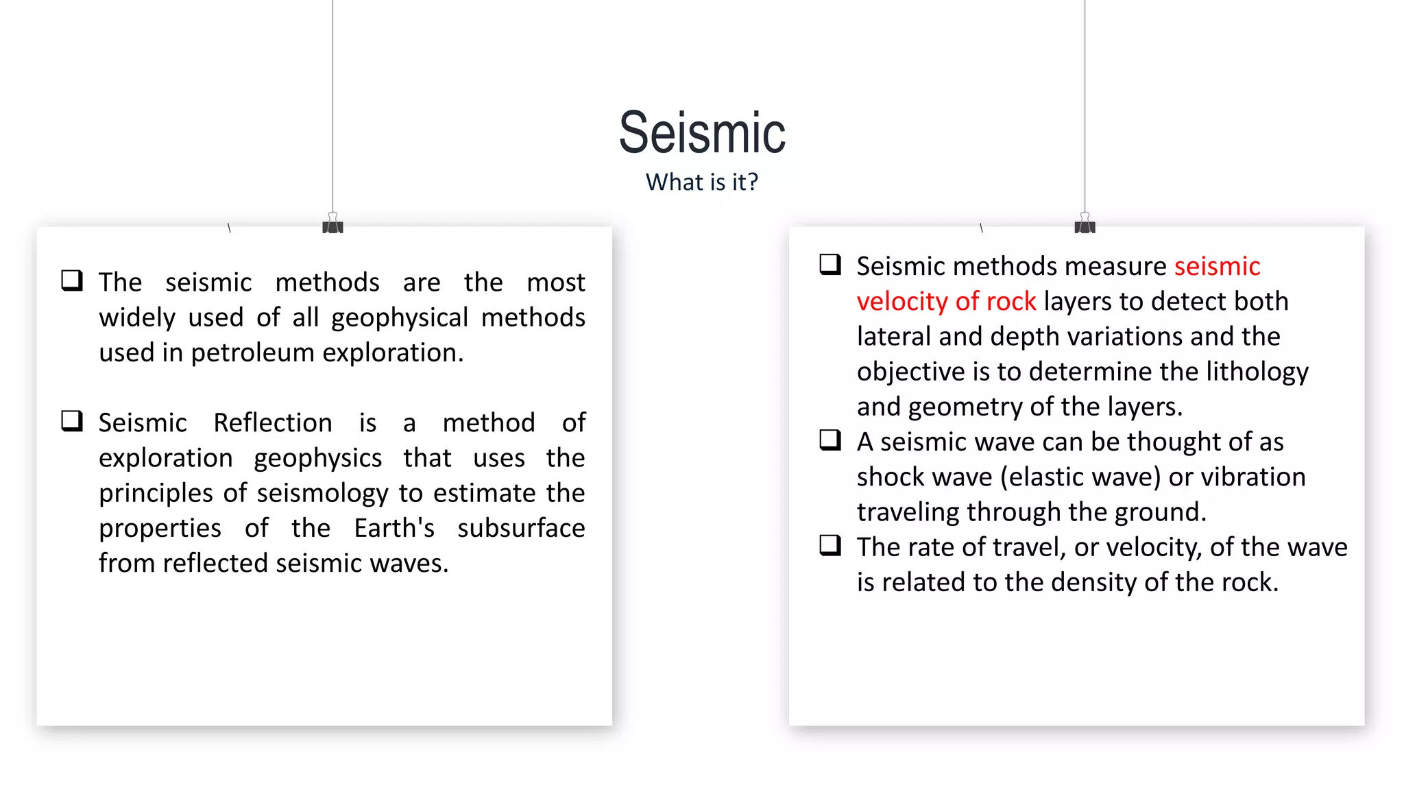Seismic
What is it?
 The seismic methods are the most
widely used of all geophysical methods
used in petroleum exploration.
 Seismic Reflection is a method of
exploration geophysics that uses the
principles of seismology to estimate the
properties of the Earth's subsurface
from reflected seismic waves.
 Seismic methods measure seismic
velocity of rock layers to detect both
lateral and depth variations and the
objective is to determine the lithology
and geometry of the layers.
 A seismic wave can be thought of as
shock wave (elastic wave) or vibration
traveling through the ground.
 The rate of travel, or velocity, of the wave
is related to the density of the rock.
 