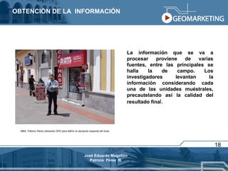 OBTENCIÓN DE LA  INFORMACIÓN La información que se va a procesar proviene de varias fuentes, entre las principales se halla la de campo. Los investigadores levantan la información considerando cada una de las unidades muéstrales, precautelando así la calidad del resultado fina l. 18 MBA. Patricio Pérez utilizando GPS para definir la ubicación espacial del local. José Eduardo Mogollón Patricio  Pérez  R. 