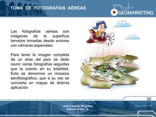 TOMA  DE  FOTOGRAFÍAS  AÉREAS Las fotografías aéreas son imágenes de la superficie terrestre tomadas desde aviones con cámaras especiales. Para tener la imagen completa de un área del país se debe reunir varias fotografías seguidas que la cubren en su totalidad. Esto se denomina un mosaico aerofotográfico, que a su vez se convierte en mapas de distinta aplicación Fuente: C E P E I G E 20 José Eduardo Mogollón Patricio  Pérez  R. 