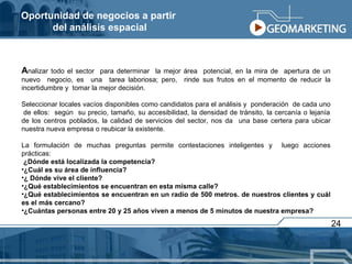 Oportunidad de negocios a partir  del análisis espacial A nalizar todo el sector  para determinar  la mejor área  potencial, en la mira de  apertura de un nuevo  negocio, es  una  tarea laboriosa; pero,  rinde sus frutos en el momento de reducir la incertidumbre y  tomar la mejor decisión.  Seleccionar locales vacíos disponibles como candidatos para el análisis y  ponderación  de cada uno  de ellos:  según  su precio, tamaño, su accesibilidad, la densidad de tránsito, la cercanía o lejanía de los centros poblados, la calidad de servicios del sector, nos da  una base certera para ubicar nuestra nueva empresa o reubicar la existente. La formulación de muchas preguntas permite contestaciones inteligentes y  luego acciones prácticas: ¿Dónde está localizada la competencia?  ¿Cuál es su área de influencia? ¿ Dónde vive el cliente? ¿Qué establecimientos se encuentran en esta misma calle? ¿Qué establecimientos se encuentran en un radio de 500 metros. de nuestros clientes y cuál es el más cercano?  ¿Cuántas personas entre 20 y 25 años viven a menos de 5 minutos de nuestra empresa? 24 