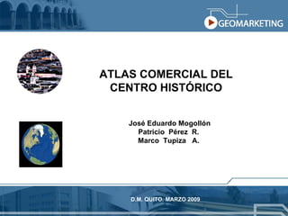 ATLAS COMERCIAL DEL CENTRO HISTÓRICO D.M. QUITO. MARZO 2009 José Eduardo Mogollón Patricio  Pérez  R. Marco  Tupiza  A. 