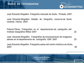 ÍNDICE  DE  FOTOGRAFÍAS José Eduardo Mogollón, Fotografía retocada de Quito,  Portada, 2007. José  Eduardo Mogollón,  Detalle  de  fotografía  nocturna de  Quito,  carátula  interior, 2007. Patricio Pérez,  Fotografías  en  el  departamento de  cartografía  del Instituto Geográfico Militar 2007  22 José  Eduardo Mogollón,  Fotografías de procesamiento de imágenes aéreas en el departamento de  cartografía  IGM  2007  23 José Eduardo Mogollón, Fotografía aérea del centro histórico de Quito, 2007.  48 José Eduardo Mogollón Patricio  Pérez  R. 