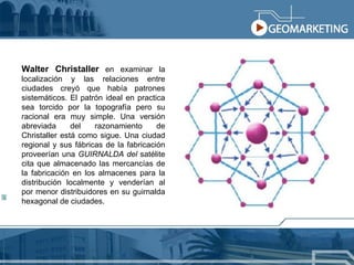 Walter Christaller  en examinar la localización y las relaciones entre ciudades creyó que había patrones sistemáticos. El patrón ideal en practica sea torcido por la topografía pero su racional era muy simple. Una versión abreviada del razonamiento de Christaller está como sigue. Una ciudad regional y sus fábricas de la fabricación proveerían una  GUIRNALDA del  satélite cita que almacenado las mercancías de la fabricación en los almacenes para la distribución localmente y venderían al por menor distribuidores en su guirnalda hexagonal de ciudades. 