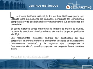 a  riqueza histórica cultural de los centros históricos puede ser utilizada para promocionar las ciudades, generando las condiciones competitivas y de posicionamiento y manteniendo sus condiciones de centralidad. El centro histórico puede determinar la imagen de marca de ciudad, recordar la condición histórica urbana, de  centro de poder político e ideológico. Los monumentos históricos podrían ser clasificados en dos categorías: la primera donde se encuentran vestigios de civilizaciones “monumentos muertos”, y la segunda que corresponde a “monumentos vivos”, aquellos cuyo uso se perpetúa hasta nuestros  días (1) (1) Fernando Carrión.- Centro históricos de Anérica Latina.- Unesco 2001 L CENTROS HISTÒRICOS 56 