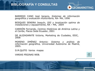 BARREDO CANO José Ignacio,  Sistemas de información geográfica y evaluación multicriterio,  RA- MA, 1996 BOSQUES SENDRA Joaquín,  SIG y localización optima de instalaciones y equipamiento , RA – MA,  2004 CARRIÓN Fernando,  Centros Históricos de América Latina y el Caribe,  Flacso Sede Ecuador, 2001 DE ALIZAGARATE Victoria, Marketing de Ciudades, ESIC,  2008 MORENO JIMÉNEZ Antonio:  Sistema y análisis de información geográfica,  Universidad Autónoma de Madrid, 2005. D.M.QUITO  Varios  mapas VARIAS PÁGINAS WEB. BIBLIOGRAFÍA Y CONSULTAS 