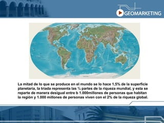 La mitad de lo que se produce en el mundo se lo hace 1,5% de la superficie  planetaria, la triada representa las ¾ partes de la riqueza mundial, y esta se  reparte de manera desigual entre b 1.000millones de personas que habitan la región y 1.000 millones de personas viven con el 2% de la riqueza global. 