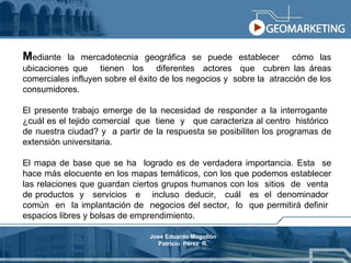 M ediante la mercadotecnia geográfica se puede establecer  cómo las ubicaciones que  tienen  los  diferentes  actores  que  cubren las áreas comerciales influyen sobre el éxito de los negocios y  sobre la  atracción de los consumidores. El presente trabajo emerge de la necesidad de responder a la interrogante  ¿cuál es el tejido comercial  que  tiene  y  que caracteriza al centro  histórico  de nuestra ciudad? y  a partir de la respuesta se posibiliten los programas de extensión universitaria. El mapa de base que se ha  logrado es de verdadera importancia. Esta  se hace más elocuente en los mapas temáticos, con los que podemos establecer las relaciones que guardan ciertos grupos humanos con los  sitios  de  venta  de productos  y  servicios  e  incluso  deducir,  cuál  es  el  denominador  común  en  la implantación de  negocios del sector,  lo  que permitirá definir  espacios libres y bolsas de emprendimiento. José Eduardo Mogollón Patricio  Pérez  R. 